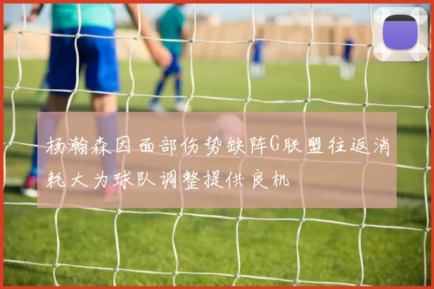 杨瀚森因面部伤势缺阵G联盟往返消耗大为球队调整提供良机
