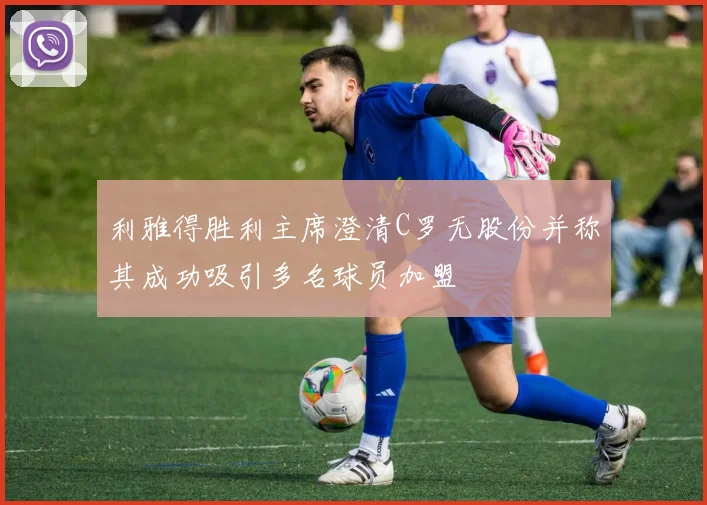 利雅得胜利主席澄清C罗无股份并称其成功吸引多名球员加盟