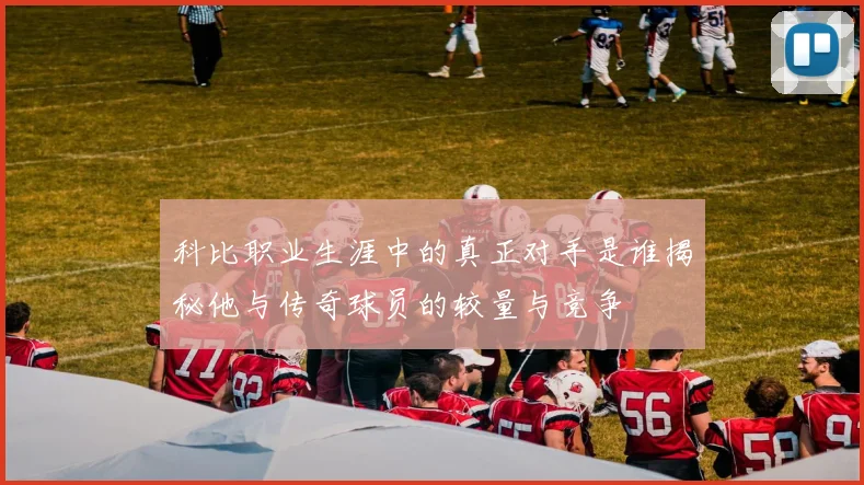 科比职业生涯中的真正对手是谁揭秘他与传奇球员的较量与竞争