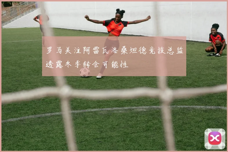 罗马关注阿雷瓦洛桑坦德竞技总监透露冬季转会可能性