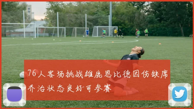 76人客场挑战雄鹿恩比德因伤缺席乔治状态良好可参赛
