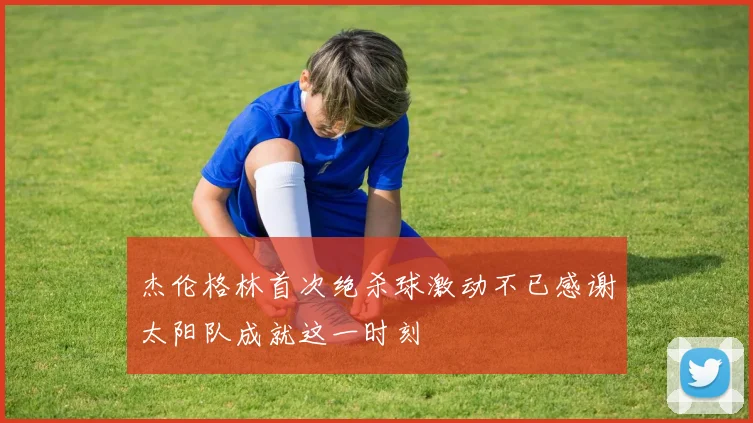 杰伦格林首次绝杀球激动不已感谢太阳队成就这一时刻