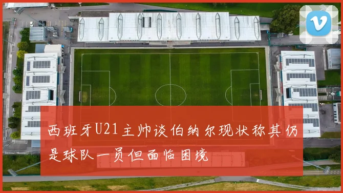 西班牙U21主帅谈伯纳尔现状称其仍是球队一员但面临困境