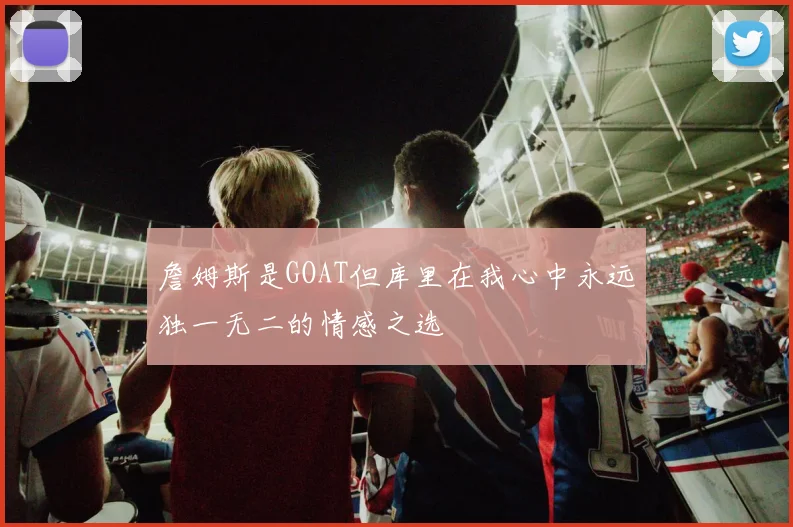 詹姆斯是GOAT但库里在我心中永远独一无二的情感之选
