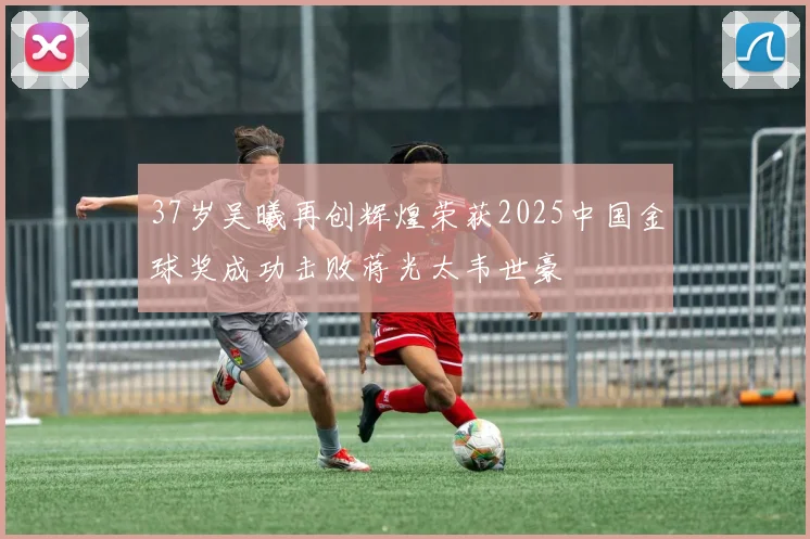 37岁吴曦再创辉煌荣获2025中国金球奖成功击败蒋光太韦世豪