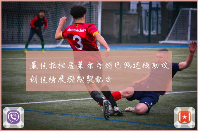 最佳拍档居莱尔与姆巴佩连线助攻创佳绩展现默契配合