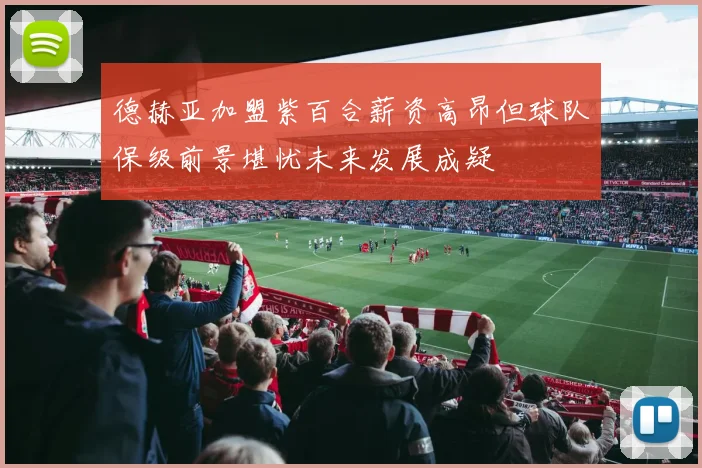 德赫亚加盟紫百合薪资高昂但球队保级前景堪忧未来发展成疑