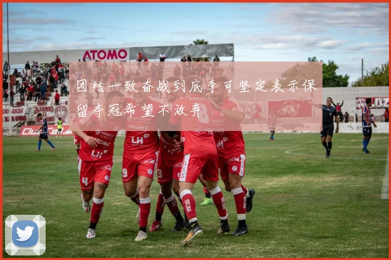 团结一致奋战到底李可坚定表示保留夺冠希望不放弃