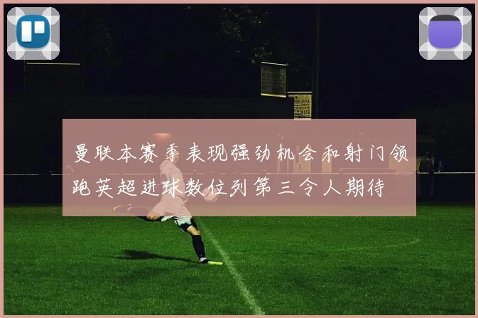 曼联本赛季表现强劲机会和射门领跑英超进球数位列第三令人期待