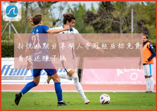 孙悦幽默分享湖人夺冠经历称免费看球还赚了钱