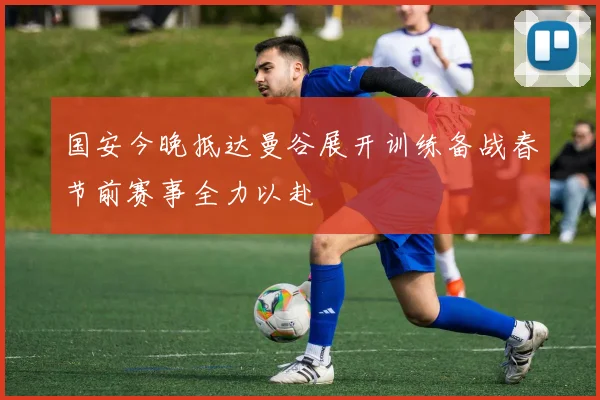 国安今晚抵达曼谷展开训练备战春节前赛事全力以赴
