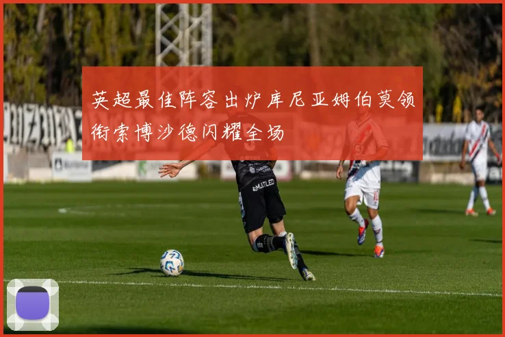 英超最佳阵容出炉库尼亚姆伯莫领衔索博沙德闪耀全场