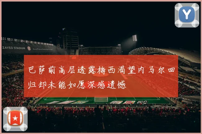 巴萨前高层透露梅西渴望内马尔回归却未能如愿深感遗憾