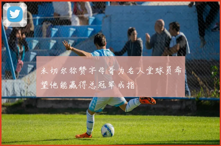 米切尔称赞字母哥为名人堂球员希望他能赢得总冠军戒指