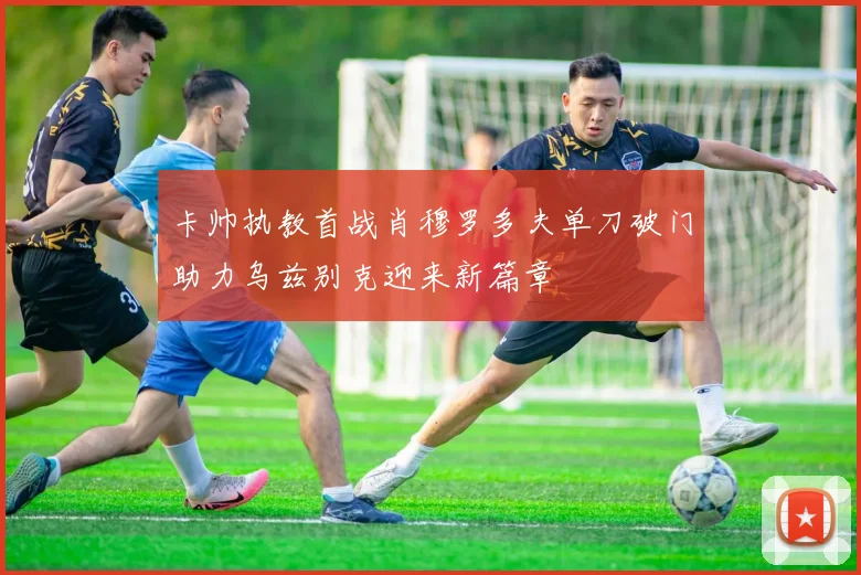 卡帅执教首战肖穆罗多夫单刀破门助力乌兹别克迎来新篇章