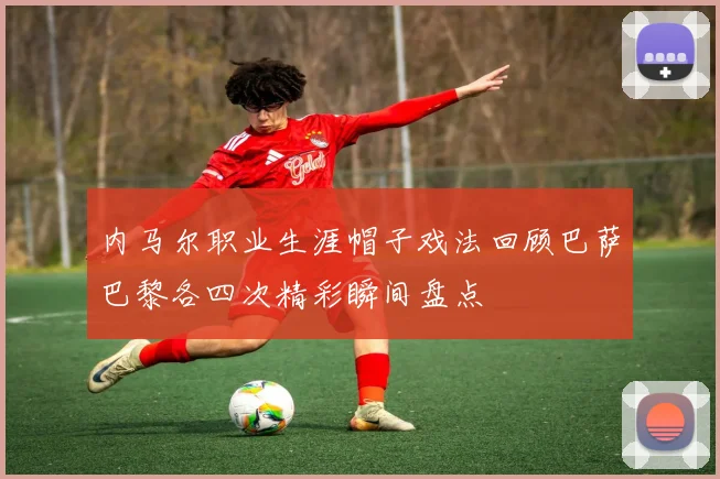 内马尔职业生涯帽子戏法回顾巴萨巴黎各四次精彩瞬间盘点