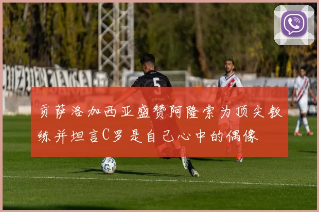 贡萨洛加西亚盛赞阿隆索为顶尖教练并坦言C罗是自己心中的偶像
