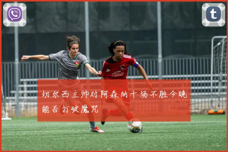 切尔西主帅对阿森纳十场不胜今晚能否打破魔咒