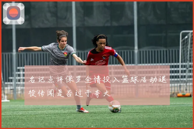 名记点评保罗全情投入篮球活动退役传闻是否过于夸大