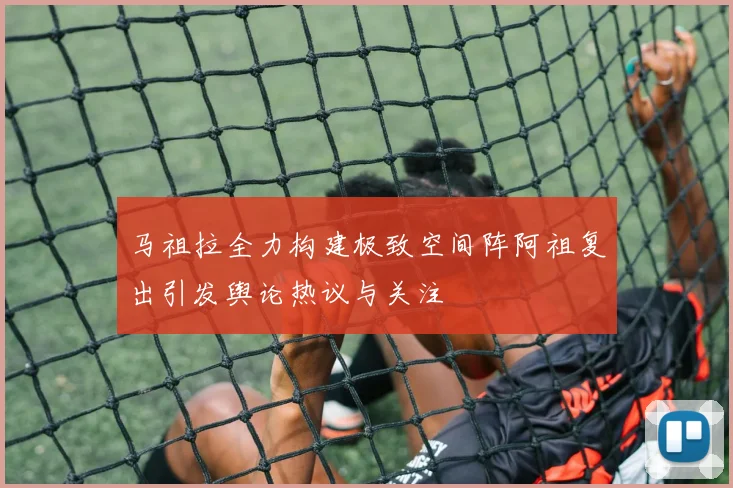马祖拉全力构建极致空间阵阿祖复出引发舆论热议与关注
