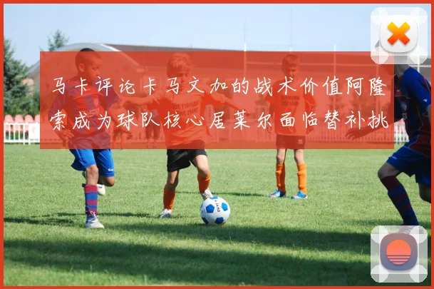 马卡评论卡马文加的战术价值阿隆索成为球队核心居莱尔面临替补挑战