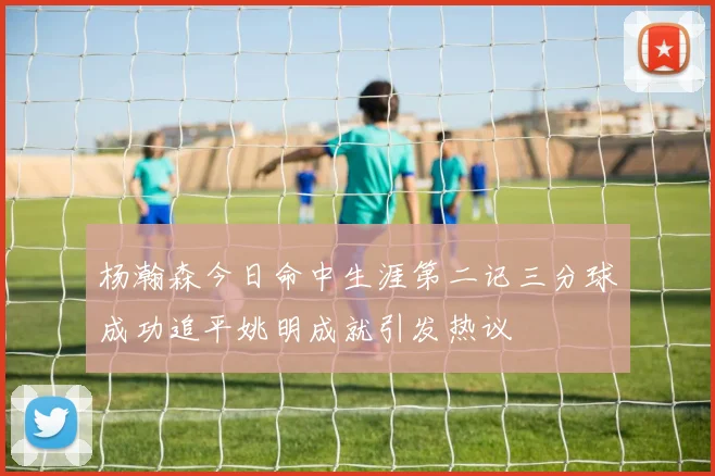 杨瀚森今日命中生涯第二记三分球成功追平姚明成就引发热议