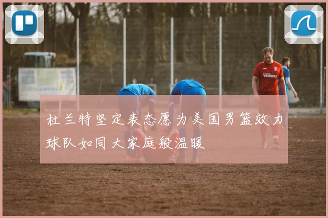 杜兰特坚定表态愿为美国男篮效力球队如同大家庭般温暖