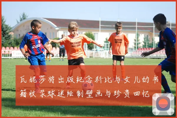 瓦妮莎将出版纪念科比与女儿的书籍收录球迷绘制壁画与珍贵回忆