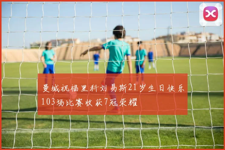 曼城祝福里科刘易斯21岁生日快乐103场比赛收获7冠荣耀