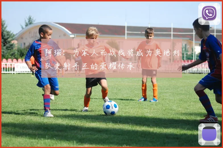 阿瑙：为家人而战我将成为奥地利队史射手王的荣耀传承