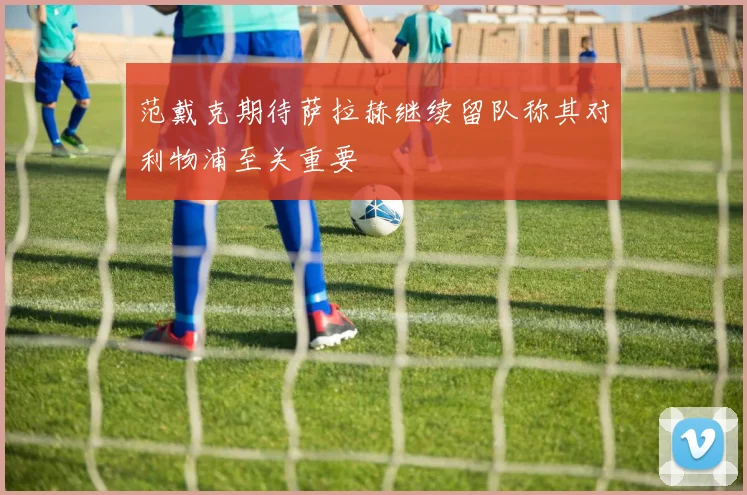 范戴克期待萨拉赫继续留队称其对利物浦至关重要