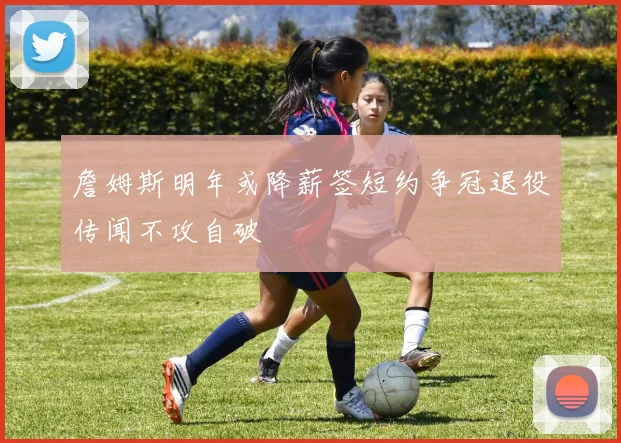 詹姆斯明年或降薪签短约争冠退役传闻不攻自破