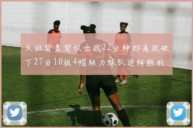 文班背靠背仅出战22分钟却高效砍下27分10板4帽助力球队逆转胜利