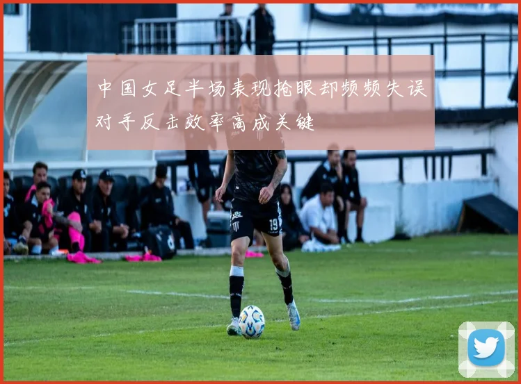 中国女足半场表现抢眼却频频失误对手反击效率高成关键