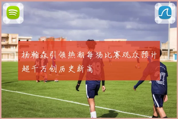 杨瀚森引领热潮每场比赛观众预计超千万创历史新高