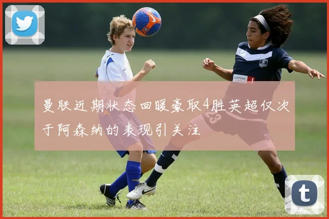 曼联近期状态回暖豪取4胜英超仅次于阿森纳的表现引关注