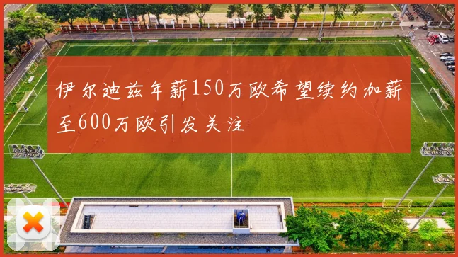 伊尔迪兹年薪150万欧希望续约加薪至600万欧引发关注