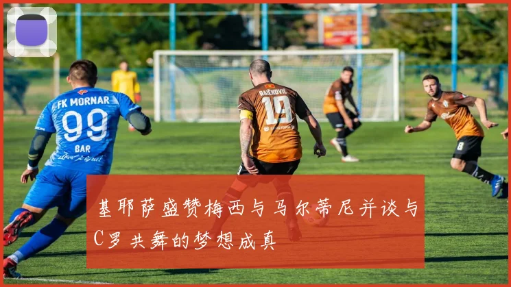基耶萨盛赞梅西与马尔蒂尼并谈与C罗共舞的梦想成真