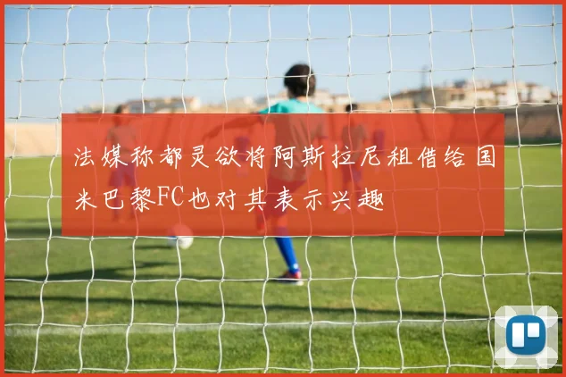 法媒称都灵欲将阿斯拉尼租借给国米巴黎FC也对其表示兴趣