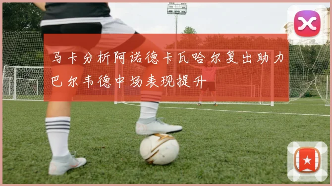 马卡分析阿诺德卡瓦哈尔复出助力巴尔韦德中场表现提升