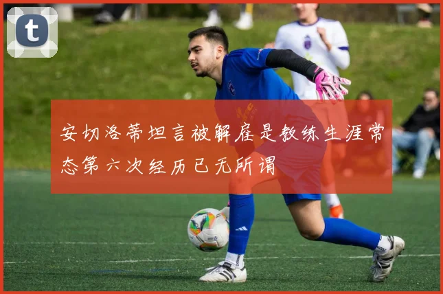 安切洛蒂坦言被解雇是教练生涯常态第六次经历已无所谓